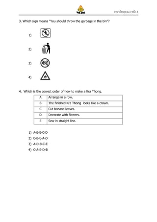 ภาษาอังกฤษ ม.3 หน้า 3
3. Which sign means "You should throw the garbage in the bin"?

1)

2)

3)

4)

4. Which is the correct order of how to make a Kra Thong.
A

Arrange in a row.

B

The finished Kra Thong looks like a crown.

C

Cut banana leaves.

D

Decorate with flowers.

E

Sew in straight line.

1) A-B-E-C-D
2) C-B-E-A-D
3) A-D-B-C-E
4) C-A-E-D-B

 