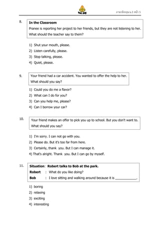 ภาษาอังกฤษ ม.3 หน้า 5
8.

In the Classroom
Pranee is reporting her project to her friends, but they are not listening to her.
What should the teacher say to them?
1) Shut your mouth, please.
2) Listen carefully, please.
3) Stop talking, please.
4) Quiet, please.

9.

Your friend had a car accident. You wanted to offer the help to her.
What should you say?
1) Could you do me a flavor?
2) What can I do for you?
3) Can you help me, please?
4) Can I borrow your car?

10.

Your friend makes an offer to pick you up to school. But you don't want to.
What should you say?
1) I'm sorry. I can not go with you.
2) Please do. But it's too far from here.
3) Certainly, thank you. But I can manage it.
4) That's alright. Thank you. But I can go by myself.

11.

Situation: Robert talks to Bob at the park.
Robert

: What do you like doing?

Bob

: I love sitting and walking around because it is ____________.

1) boring
2) relaxing
3) exciting
4) interesting

 