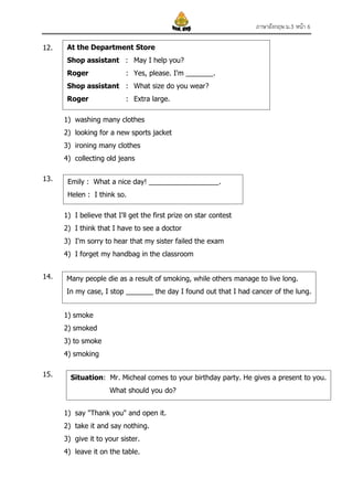 ภาษาอังกฤษ ม.3 หน้า 6
12.

At the Department Store
Shop assistant : May I help you?
Roger

: Yes, please. I'm _______.

Shop assistant : What size do you wear?
Roger

: Extra large.

1) washing many clothes
2) looking for a new sports jacket
3) ironing many clothes
4) collecting old jeans
13.

Emily : What a nice day! __________________.
Helen : I think so.
1) I believe that I'll get the first prize on star contest
2) I think that I have to see a doctor
3) I'm sorry to hear that my sister failed the exam
4) I forget my handbag in the classroom

14.

Many people die as a result of smoking, while others manage to live long.
In my case, I stop _______ the day I found out that I had cancer of the lung.
1) smoke
2) smoked
3) to smoke
4) smoking

15.

Situation: Mr. Micheal comes to your birthday party. He gives a present to you.
What should you do?
1) say "Thank you" and open it.
2) take it and say nothing.
3) give it to your sister.
4) leave it on the table.

 