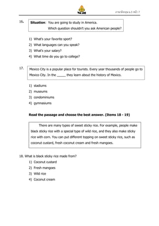 ภาษาอังกฤษ ม.3 หน้า 7
16.

Situation: You are going to study in America.
Which question shouldn't you ask American people?
1) What's your favorite sport?
2) What languages can you speak?
3) What's your salary?
4) What time do you go to college?

17.

Mexico City is a popular place for tourists. Every year thousands of people go to
Mexico City. In the _____ they learn about the history of Mexico.
1) stadiums
2) museums
3) condominiums
4) gymnasiums
Read the passage and choose the best answer. (Items 18 - 19)
There are many types of sweet sticky rice. For example, people make
black sticky rice with a special type of wild rice, and they also make sticky
rice with corn. You can put different topping on sweet sticky rice, such as
coconut custard, fresh coconut cream and fresh mangoes.

18. What is black sticky rice made from?
1) Coconut custard
2) Fresh mangoes
3) Wild rice
4) Coconut cream

 