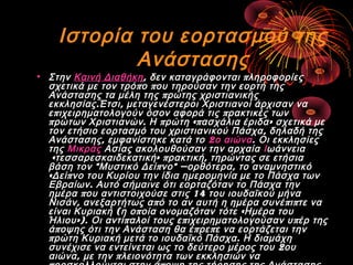 Ιστορία του εορτασμού της
Ανάστασης

• Στην Καινή Διαθήκη, δεν καταγράφονται π ληροφορίες
σχετικά με τον τρό π ο π ου τηρούσαν την εορτή της
Ανάστασης τα μέλη της π ρώτης χριστιανικής
εκκλησίας . Έτσι , μεταγενέστεροι Χριστιανοί άρχισαν να
ε π ιχειρηματολογούν όσον αφορά τις π ρακτικές των
π ρώτων Χριστιανών . Η π ρώτη «π ασχάλια έριδα » σχετικά με
τον ετήσιο εορτασμό του χριστιανικού Πάσχα , δηλαδή της
Ανάστασης , εμφανίστηκε κατά το 2 ο αιώνα. Οι εκκλησίες
της Μικράς Ασίας ακολουθούσαν την αρχαία Ιωάννεια
« τεσσαρεσκαιδεκατική » π ρακτική , τηρώντας σε ετήσια
βάση τον " Μυστικό Δεί π νο " — ορθότερα , το αναμνηστικό
« Δεί π νο του Κυρίου την ίδια ημερομηνία με το Πάσχα των
Εβραίων . Αυτό σήμαινε ότι εορταζόταν το Πάσχα την
ημέρα π ου αντιστοιχούσε στις 14 του ιουδαϊκού μήνα
Νισάν , ανεξαρτήτως α π ό το αν αυτή η ημέρα συνέ π ι π τε να
είναι Κυριακή ( η ο π οία ονομαζόταν τότε « Ημέρα του
Ήλιου »). Οι αντί π αλοί τους ε π ιχειρηματολογούσαν υ π έρ της
ά π οψης ότι την Ανάσταση θα έ π ρε π ε να εορτάζεται την
π ρώτη Κυριακή μετά το ιουδαϊκό Πάσχα . Η διαμάχη
συνέχισε να εντείνεται ως το δεύτερο μέρος του 2 ου
αιώνα , με την π λειονότητα των εκκλησιών να

 