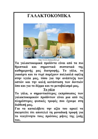 ΓΑΛΑΚΤΟΚΟΜΙΚΑ

http://www.balancediet.gr/

Τα γαλακτοκομικά προϊόντα είναι από τα πιο
θρεπτικά και σημαντικά συστατικά της
καθημερινής μας διατροφής. Το γάλα, το
γιαούρτι και το τυρί παρέχουν πολλαπλά οφέλη
στην υγεία μας, τόσο για την ανάπτυξη των
οστών και την καλή κατάσταση των δοντιών
όσο και για το δέρμα και το μεταβολισμό μας.
Το γάλα
Το γάλα, ο σημαντικότερος εκπρόσωπος των
γαλακτοκομικών προϊόντων είναι μια από τις
πληρέστερες φυσικές τροφές που έχουμε στη
διάθεσή μας.
Για να καταλάβετε την αξία του αρκεί να
σκεφτείτε ότι αποτελεί τη μοναδική τροφή για
το νεογέννητο τους πρώτους μήνες της ζωής
του.

 