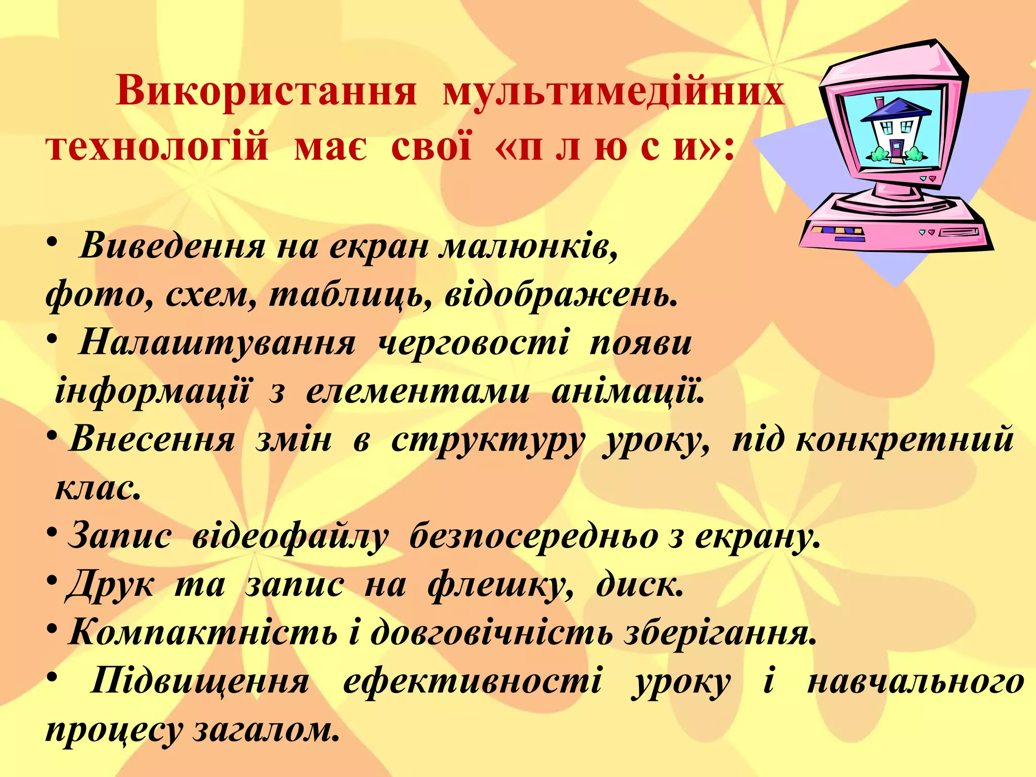 Використання мультимедійних
технологій має свої «п л ю с и»:
• Виведення на екран малюнків,
фото, схем, таблиць, відображень.
• Налаштування черговості появи
інформації з елементами анімації.
• Внесення змін в структуру уроку, під конкретний
клас.
• Запис відеофайлу безпосередньо з екрану.
• Друк та запис на флешку, диск.
• Компактність і довговічність зберігання.
• Підвищення ефективності уроку і навчального
процесу загалом.

 