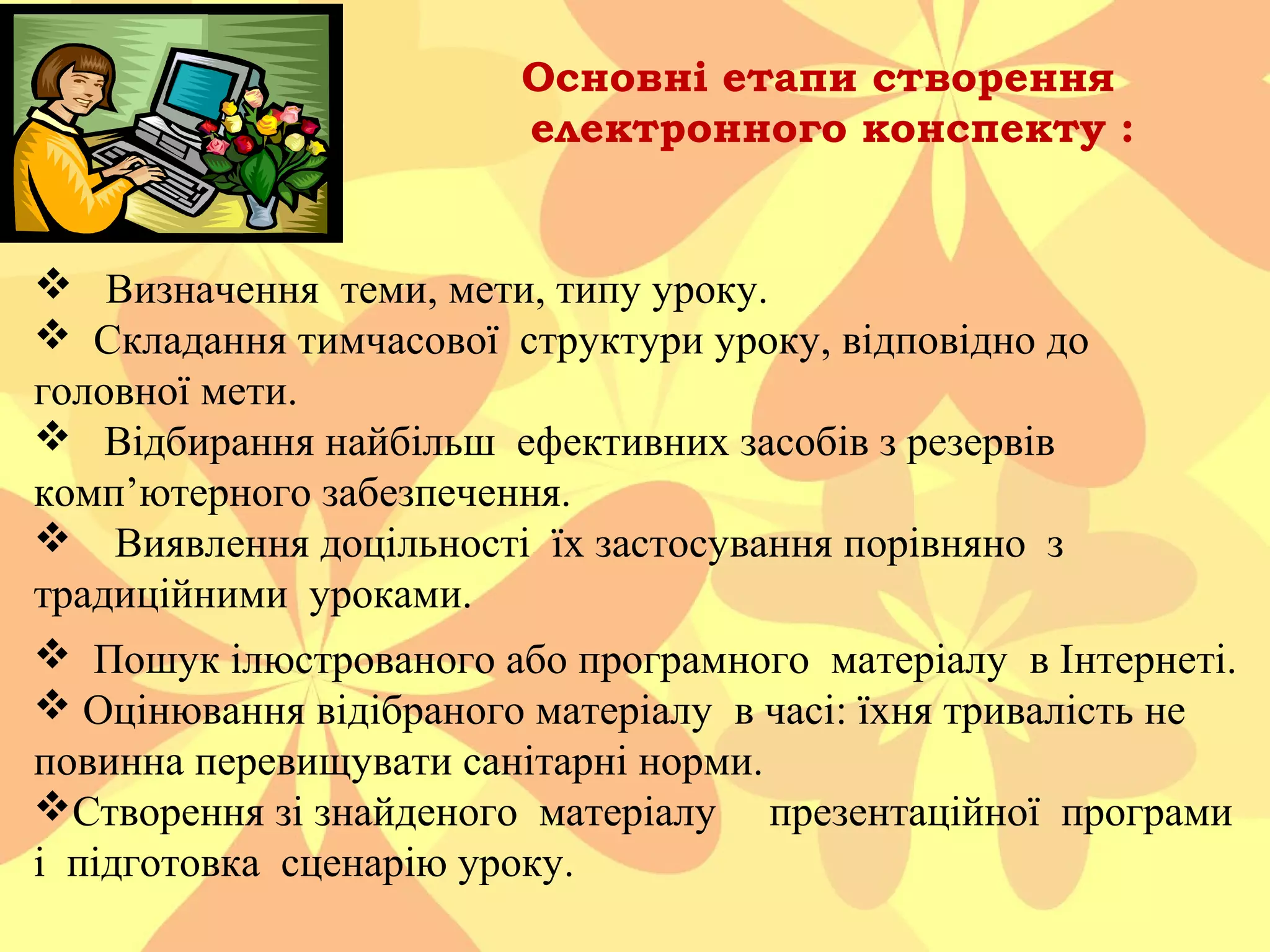 Основні етапи створення
електронного конспекту :

 Визначення теми, мети, типу уроку.
 Складання тимчасової структури уроку, відповідно до
головної мети.
 Відбирання найбільш ефективних засобів з резервів
комп’ютерного забезпечення.
 Виявлення доцільності їх застосування порівняно з
традиційними уроками.
 Пошук ілюстрованого або програмного матеріалу в Інтернеті.
 Оцінювання відібраного матеріалу в часі: їхня тривалість не
повинна перевищувати санітарні норми.
Створення зі знайденого матеріалу презентаційної програми
і підготовка сценарію уроку.

 