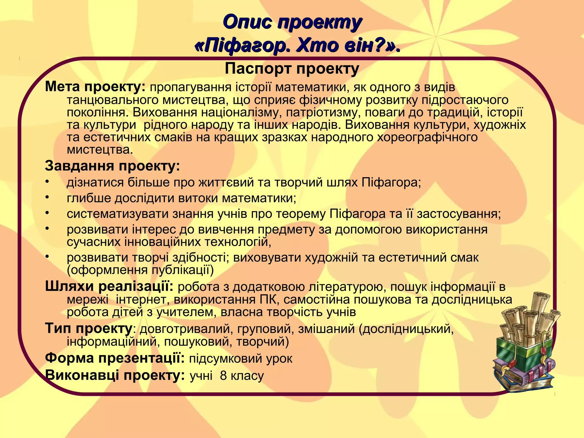 Опис проекту
«Піфагор. Хто він?».
Паспорт проекту
Мета проекту: пропагування історії математики, як одного з видів

танцювального мистецтва, що сприяє фізичному розвитку підростаючого
покоління. Виховання націоналізму, патріотизму, поваги до традицій, історії
та культури рідного народу та інших народів. Виховання культури, художніх
та естетичних смаків на кращих зразках народного хореографічного
мистецтва.

Завдання проекту:
•
•
•
•

дізнатися більше про життєвий та творчий шлях Піфагора;
глибше дослідити витоки математики;
систематизувати знання учнів про теорему Піфагора та її застосування;
розвивати інтерес до вивчення предмету за допомогою використання
сучасних інноваційних технологій,
• розвивати творчі здібності; виховувати художній та естетичний смак
(оформлення публікації)
Шляхи реалізації: робота з додатковою літературою, пошук інформації в
мережі інтернет, використання ПК, самостійна пошукова та дослідницька
робота дітей з учителем, власна творчість учнів
Тип проекту: довготривалий, груповий, змішаний (дослідницький,
інформаційний, пошуковий, творчий)
Форма презентації: підсумковий урок
Виконавці проекту: учні 8 класу

 