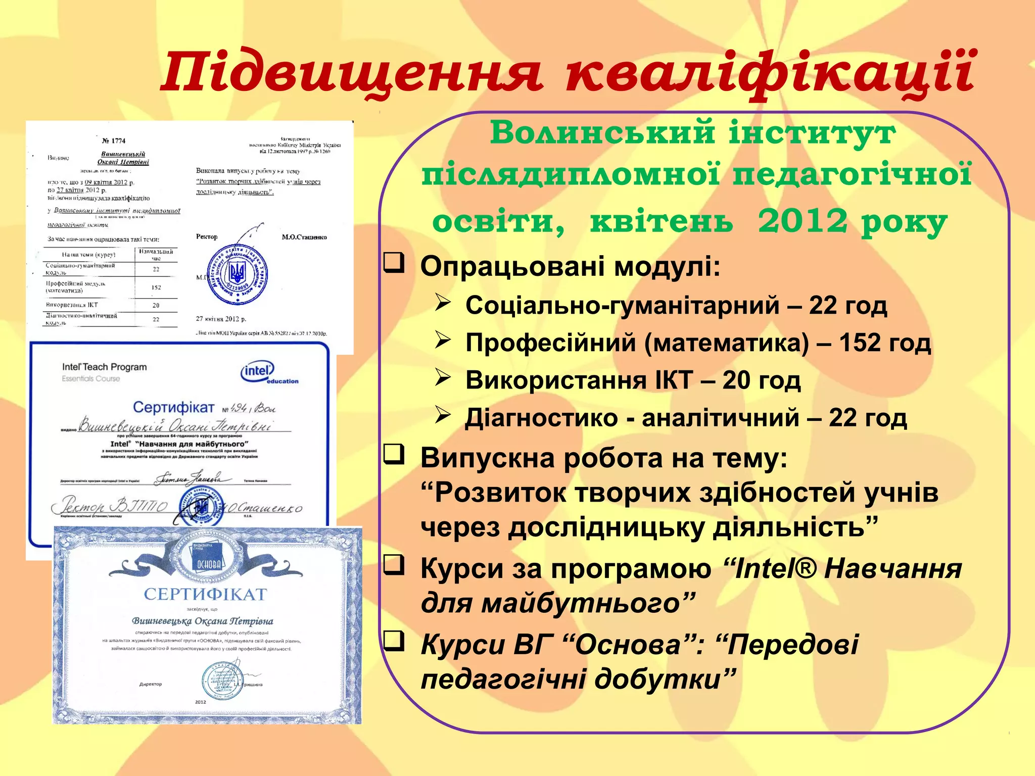 Підвищення кваліфікації

Підвищення кваліфікації
Волинський інститут

післядипломної педагогічної
освіти, квітень 2012 року
 Опрацьовані модулі:





Соціально-гуманітарний – 22 год
Професійний (математика) – 152 год
Використання ІКТ – 20 год
Діагностико - аналітичний – 22 год

 Випускна робота на тему:
“Розвиток творчих здібностей учнів
через дослідницьку діяльність”
 Курси за програмою “Intel® Навчання
для майбутнього”
 Курси ВГ “Основа”: “Передові
педагогічні добутки”

 