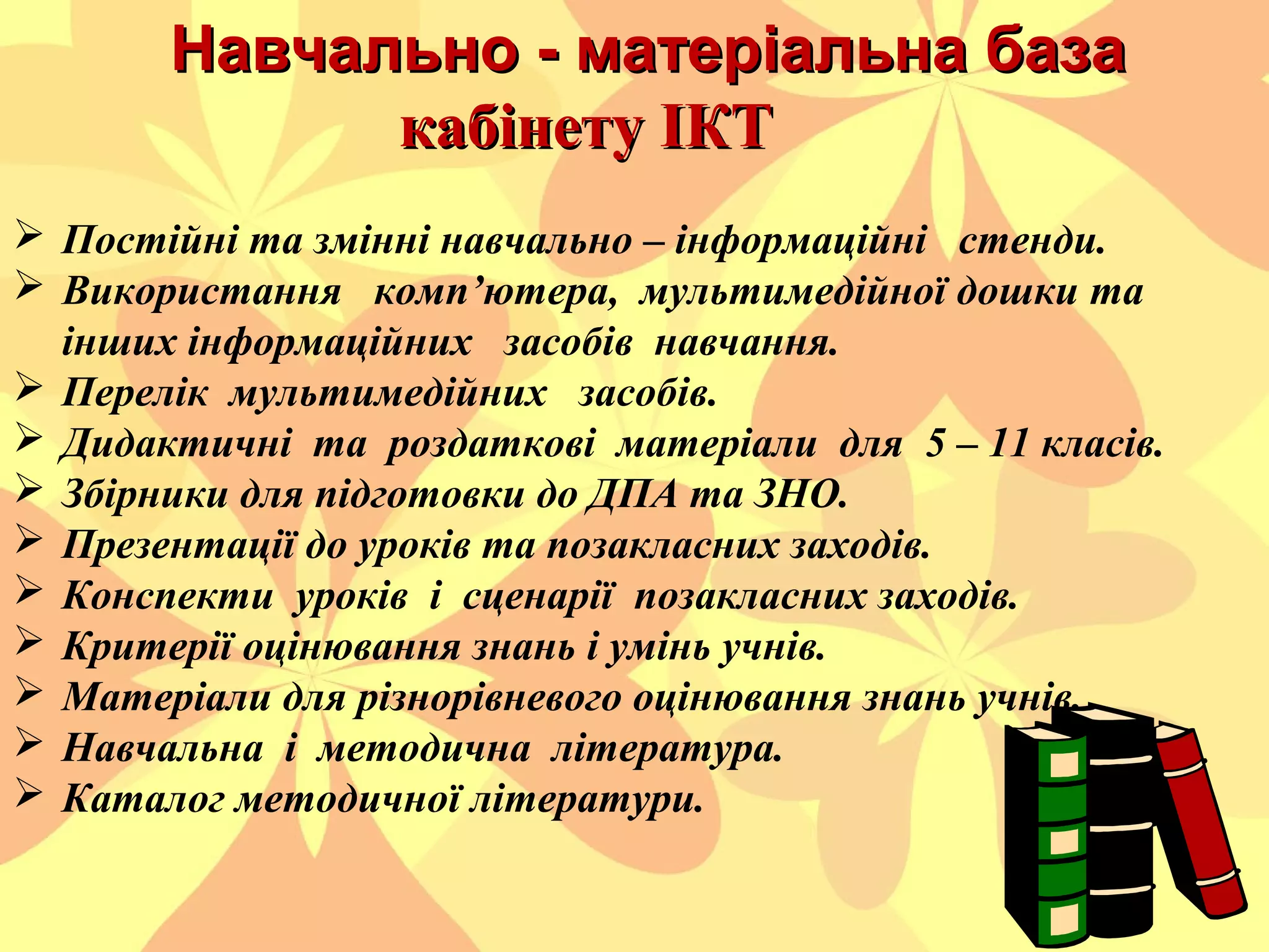 Навчально - матеріальна база
кабінету ІКТ
 Постійні та змінні навчально – інформаційні стенди.
 Використання комп’ютера, мультимедійної дошки та
інших інформаційних засобів навчання.
 Перелік мультимедійних засобів.
 Дидактичні та роздаткові матеріали для 5 – 11 класів.
 Збірники для підготовки до ДПА та ЗНО.
 Презентації до уроків та позакласних заходів.
 Конспекти уроків і сценарії позакласних заходів.
 Критерії оцінювання знань і умінь учнів.
 Матеріали для різнорівневого оцінювання знань учнів.
 Навчальна і методична література.
 Каталог методичної літератури.

 