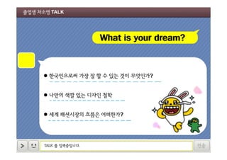 졸업생 차소영 TALK

What is your dream?

 한국인으로써 가장 잘 할 수 있는 것이 무엇인가?
 나만의 색깔 있는 디자인 철학
 세계 패션시장의 흐름은 어떠한가?

TALK 를 입력중입니다.

전송

 
