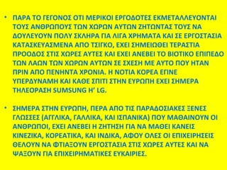 • ΠΑΡΑ ΤΟ ΓΕΓΟΝΟΣ ΟΤΙ ΜΕΡΙΚΟΙ ΕΡΓΟΔΟΤΕΣ ΕΚΜΕΤΑΛΛΕΥΟΝΤΑΙ
ΤΟΥΣ ΑΝΘΡΩΠΟΥΣ ΤΩΝ ΧΩΡΩΝ ΑΥΤΩΝ ΖΗΤΩΝΤΑΣ ΤΟΥΣ ΝΑ
ΔΟΥΛΕΥΟΥΝ ΠΟΛΥ ΣΚΛΗΡΑ ΓΙΑ ΛΙΓΑ ΧΡΗΜΑΤΑ ΚΑΙ ΣΕ ΕΡΓΟΣΤΑΣΙΑ
KATAΣKEYAΣMENA ΑΠΟ ΤΣΙΓΚΟ, ΕΧΕΙ ΣΗΜΕΙΩΘΕΙ ΤΕΡΑΣΤΙΑ
ΠΡΟΟΔΟΣ ΣΤΙΣ ΧΩΡΕΣ ΑΥΤΕΣ ΚΑΙ ΕΧΕΙ ΑΝΕΒΕΙ ΤΟ ΒΙΟΤΙΚΟ ΕΠΙΠΕΔΟ
ΤΩΝ ΛΑΩΝ ΤΩΝ ΧΩΡΩΝ ΑΥΤΩΝ ΣΕ ΣΧΕΣΗ ΜΕ ΑΥΤΟ ΠΟΥ ΗΤΑΝ
ΠΡΙΝ ΑΠΟ ΠΕΝΗΝΤΑ ΧΡΟΝΙΑ. Η ΝΟΤΙΑ ΚΟΡΕΑ ΕΓΙΝΕ
ΥΠΕΡΔΥΝΑΜΗ ΚΑΙ ΚΑΘΕ ΣΠΙΤΙ ΣΤΗΝ ΕΥΡΩΠΗ ΕΧΕΙ ΣΗΜΕΡΑ
ΤΗΛΕΟΡΑΣΗ SUMSUNG Η’ LG.
• ΣΗΜΕΡΑ ΣΤΗΝ ΕΥΡΩΠΗ, ΠΕΡΑ ΑΠΟ ΤΙΣ ΠΑΡΑΔΟΣΙΑΚΕΣ ΞΕΝΕΣ
ΓΛΩΣΣΕΣ (ΑΓΓΛΙΚΑ, ΓΑΛΛΙΚΑ, ΚΑΙ ΙΣΠΑΝΙΚΑ) ΠΟΥ ΜΑΘΑΙΝΟΥΝ ΟΙ
ΑΝΘΡΩΠΟΙ, ΕΧΕΙ ΑΝΕΒΕΙ Η ΖΗΤΗΣΗ ΓΙΑ ΝΑ ΜΑΘΕΙ ΚΑΝΕΙΣ
ΚΙΝΕΖΙΚΑ, ΚΟΡΕΑΤΙΚΑ, ΚΑΙ ΙΝΔΙΚΑ, ΑΦΟΥ ΟΛΕΣ ΟΙ ΕΠΙΧΕΙΡΗΣΕΙΣ
ΘΕΛΟΥΝ ΝΑ ΦΤΙΑΞΟΥΝ ΕΡΓΟΣΤΑΣΙΑ ΣΤΙΣ ΧΩΡΕΣ ΑΥΤΕΣ KAI NA
ΨΑΞΟΥΝ ΓΙΑ ΕΠΙΧΕΙΡΗΜΑΤΙΚΕΣ ΕΥΚΑΙΡΙΕΣ.

 
