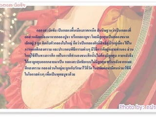 กลองสะบัึϸัย เป็ นกลองพืนเมืองภาคเหนือ สั นนิษฐานว่ าเป็ นกลองที่
้
ย่ อส่ วนดัดแปลงมาจากกลองปูจา หรือกลองบูชา โดยมีลูกตุบเป็ นกลองขนาด
เล็กอยู่ 3 ลูก ติดกับตัวกลองใบใหญ่ ถือว่ าเป็ นกลองศักดิ์สิทธิ์คู่บ้านคู่เมือง ใช้ ใน
การออกศึกสงคราม และประกอบพิธีกรรมต่ างๆ มีวธีการตีอยู่หลายทานอง ส่ วน
ิ
ใหญ่ ใช้ ตีในทางการศึก แต่ ในการตีทานองชนะศึกนั้นไม่ ต้องมีลูกตุบ ภายหลังจึง
ได้ เอาลูกตุบออกกลายมาเป็ น กลองสะบัึϸัยแบบไม่ มลูกตุบ ครั้นหลังจากหมด
ี
ศึกสงคราม กลองส่ วนใหญ่ จะถูกเก็บรักษาไว้ ทวด ในสมัยต่ อมามีคนนามาใช้ ตี
ี่ ั
ในโอกาสต่ างๆ เพือเป็ นพุทธบูชาด้ วย
่

 