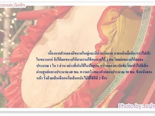 เนื่องจากตัวกลองมีขนาดใหญ่ และมีนาหนักมาก ภายหลังเมือมีการนาไปเข้ า
้
่
ในขบวนแห่ จึงได้ ลดขนาดให้ สามารถใช้ คนหามได้ 2 คน โดยย่ อขนาดให้ ลดลง
ประมาณ 1 ใน 3 ส่ วน อย่ างทีเ่ ห็นใช้ ในปัจจุบน หน้ ากลองสะบัึϸัย โดยทัวไปมีเส้ น
ั
่
ผ่ านศูนย์ กลางประมาณ 60 ซม. ความกว้ างของตัวกลองประมาณ 30 ซม. ขึงหนังสอง
หน้ า รั้งด้ วยเส้ นเชือกหรือเส้ นหนัง ไม้ ที่ใช้ ตีมี 2 ข้ าง

 