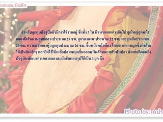 สาหรับลูกตุบปัจจุบนยังมีการใช้ งานอยู่ ซึ่งทั้ง 3 ใบ มีขนาดแตกต่ างกันไป ลูกใหญ่ สุดหน้ า
ั
กลองมีเส้ นผ่ านศูนย์ กลางประมาณ 25 ซม. ลูกรองลงมาประมาณ 22 ซม. และลูกเล็กประมาณ
20 ซม. ความยาวของหุ่นลูกตุบประมาณ 26 ซม. ขึนหนังหน้ าเดียว โดยการตอกหมุดซึ่งทาด้ วย
้
ไม้ เป็ นลิมเล็กๆ ตอกยึดไว้ ให้ เหลือปลายหมุดยืนออกมาในลักษณะสลับฟันปลา ตั้งแต่ อดีตจนถึง
่
่
ปัจจุบนพัฒนาการของกลองสะบัึϸัยพอสรุ ปได้ เป็ น 3 ยุค คือ
ั

 