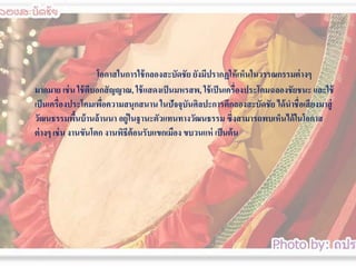 โอกาสในการใช้ กลองสะบัึϸัย ยังมีปรากฏให้ เห็นในวรรณกรรมต่ างๆ
มากมาย เช่ น ใช้ ตีบอกสั ญญาณ, ใช้ แสดงเป็ นมหรสพ, ใช้ เป็ นเครื่องประโคมฉลองชัยชนะ และใช้
เป็ นเครื่องประโคมเพือความสนุกสนาน ในปัจจุบนศิลปะการตีกลองสะบัึϸัย ได้ นาชื่อเสี ยงมาสู่
่
ั
วัฒนธรรมพืนบ้ านล้ านนา อยู่ในฐานะตัวแทนทางวัฒนธรรม ซึ่งสามารถพบเห็นได้ ในโอกาส
้
ต่ างๆ เช่ น งานขันโตก งานพิธีต้อนรับแขกเมือง ขบวนแห่ เป็ นต้ น

 