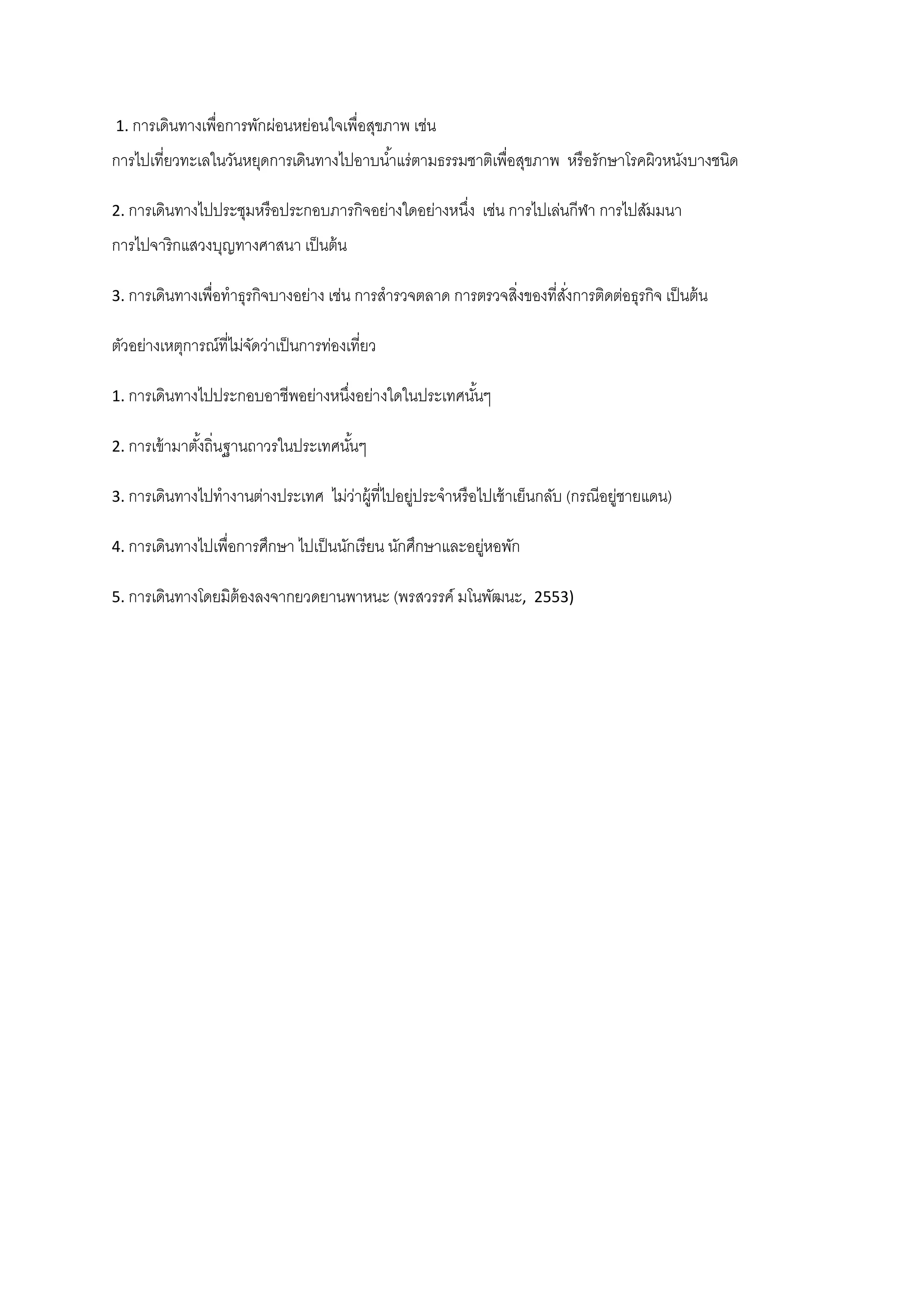 1. การเดินทางเพื่อการพักผ่อนหย่อนใจเพื่อสุขภาพ เช่น

การไปเที่ยวทะเลในวันหยุดการเดินทางไปอาบน ้าแร่ตามธรรมชาติเพื่อสุขภาพ หรื อรักษาโรคผิวหนังบางชนิด
2. การเดินทางไปประชุมหรื อประกอบภารกิจอย่างใดอย่างหนึง
่

เช่น การไปเล่นกีฬา การไปสัมมนา

การไปจาริกแสวงบุญทางศาสนา เป็ นต้ น
3. การเดินทางเพื่อทาธุรกิจบางอย่าง เช่น การสารวจตลาด การตรวจสิงของที่สงการติดต่อธุรกิจ เป็ นต้ น
่
ั่

ตัวอย่างเหตุการณ์ที่ไม่จดว่าเป็ นการท่องเที่ยว
ั
1. การเดินทางไปประกอบอาชีพอย่างหนึงอย่างใดในประเทศนันๆ
่
้
2. การเข้ ามาตังถิ่นฐานถาวรในประเทศนันๆ
้
้
3. การเดินทางไปทางานต่างประเทศ

ไม่วาผู้ที่ไปอยูประจาหรื อไปเช้ าเย็นกลับ (กรณีอยูชายแดน)
่
่
่

4. การเดินทางไปเพื่อการศึกษา ไปเป็ นนักเรี ยน นักศึกษาและอยูหอพัก
่
5. การเดินทางโดยมิต้องลงจากยวดยานพาหนะ (พรสวรรค์ มโนพัฒนะ, 2553)

 