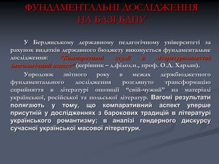 ФУНДАМЕНТАЛЬНІ ДОСЛІДЖЕННЯ
НА БАЗІ БДПУ
У Бердянському державному педагогічному університеті за
рахунок видатків державного бюджету виконується фундаментальне
дослідження:
“Компаративні
студії
в
літературознавстві:
імагологічний аспект” (керівник – д.філол.н., проф. О.Д. Харлан).
Упродовж
звітного
року
в
межах
держбюджетного
фундаментального
дослідження
розглянуто
трансформацію
сприйняття в літературі опозиції “свій-чужий” на матеріалі
української, російської та польської літератур. Вагомі результати
полягають у тому, що компаративний аспект уперше
присутній у дослідженнях з барокових традицій в літературі
українського романтизму; в аналізі гендерного дискурсу
сучасної української масової літератури.

 