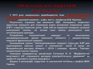 ПРИКЛАДНІ ДОСЛІДЖЕННЯ
НА БАЗІ БДПУ
У 2013 році завершилась держбюджетна тема “Фізико-технологічні
засади отримання поруватих сполук А3В5 та приладових структур на
їх основі”, науковий керівник – д.фіз. мат.н., професор В.В. Кідалов.
Результати, отримані при виконанні НДР, закладають теоретикопрактичне підґрунтя для отримання нових матеріалів (поруватих шарів
А3В5) і структур (квантові цятки GaN, InN на поруватій поверхні) сучасної
електронної техніки, на основі яких можна реалізувати нові
оптоелектронні прилади.
Розроблено
технологічний
маршрут
та
виготовлено
експериментальний зразок сонячного елемента з використанням
поруватої фронтальної поверхні.
Інноваційний проект “Напівпровідникові поруваті структури А3В5 для
перетворення хімічної енергії в електричну” посів II місце на
Всеукраїнській виставці «Енергія – 2013» і отримав премію Торговопромислової палати України.
Захищено кандидатську дисертацію Cичікової Я. О. “Морфологічні
властивості InP, отриманого методом електролітичного травлення” на
здобуття наукового ступеня канд.ф-м.н.
Видано 2 монографії, підручник та навчальний посібник з грифом МОН
України.

 