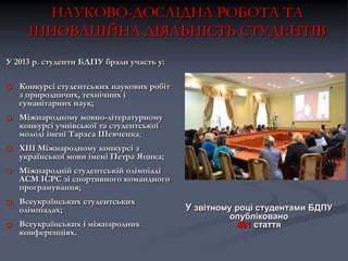 НАУКОВО-ДОСЛІДНА РОБОТА ТА
ІННОВАЦІЙНА ДІЯЛЬНІСТЬ СТУДЕНТІВ
У 2013 р. студенти БДПУ брали участь у:


Конкурсі студентських наукових робіт
з природничих, технічних і
гуманітарних наук;



Міжнародному мовно-літературному
конкурсі учнівської та студентської
молоді імені Тараса Шевченка;



ХІІІ Міжнародному конкурсі з
української мови імені Петра Яцика;



Міжнародній студентській олімпіаді
ACM ICPC зі спортивного командного
програмування;



Всеукраїнських студентських
олімпіадах;



Всеукраїнських і міжнародних
конференціях.

У звітному році студентами БДПУ
опубліковано
491 стаття

 