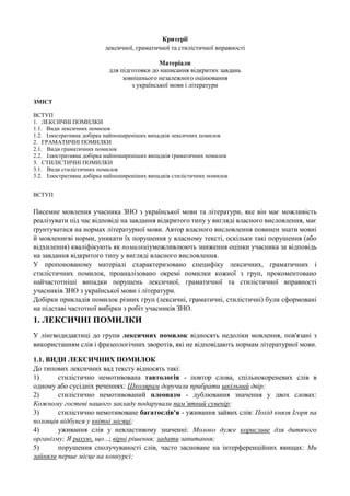 Критерії
лексичної, граматичної та стилістичної вправності
Матеріали
для підготовки до написання відкритих завдань
зовнішнього незалежного оцінювання
з української мови і літератури
ЗМІСТ
ВСТУП
1. ЛЕКСИЧНІ ПОМИЛКИ
1.1. Види лексичних помилок
1.2. Ілюстративна добірка найпоширеніших випадків лексичних помилок
2. ГРАМАТИЧНІ ПОМИЛКИ
2.1. Види граматичних помилок
2.2. Ілюстративна добірка найпоширеніших випадків граматичних помилок
3. СТИЛІСТИЧНІ ПОМИЛКИ
3.1. Види стилістичних помилок
3.2. Ілюстративна добірка найпоширеніших випадків стилістичних помилок
ВСТУП

Писемне мовлення учасника ЗНО з української мови та літератури, яке він має можливість
реалізувати під час відповіді на завдання відкритого типу у вигляді власного висловлення, має
ґрунтуватися на нормах літературної мови. Автор власного висловлення повинен знати мовні
й мовленнєві норми, уникати їх порушення у власному тексті, оскільки такі порушення (або
відхилення) кваліфікують як помилкиіуможливлюють зниження оцінки учасника за відповідь
на завдання відкритого типу у вигляді власного висловлення.
У пропонованому матеріалі схарактеризовано специфіку лексичних, граматичних і
стилістичних помилок, проаналізовано окремі помилки кожної з груп, прокоментовано
найчастотніші випадки порушень лексичної, граматичної та стилістичної вправності
учасників ЗНО з української мови і літератури.
Добірки прикладів помилок різних груп (лексичні, граматичні, стилістичні) були сформовані
на підставі частотної вибірки з робіт учасників ЗНО.

1. ЛЕКСИЧНІ ПОМИЛКИ
У лінгводидактиці до групи лексичних помилок відносять недоліки мовлення, пов'язані з
використанням слів і фразеологічних зворотів, які не відповідають нормам літературної мови.
1.1. ВИДИ ЛЕКСИЧНИХ ПОМИЛОК
До типових лексичних вад тексту відносять такі:
1)
стилістично немотивована тавтологія - повтор слова, спільнокореневих слів в
одному або сусідніх реченнях: Школярам доручили прибрати шкільний двір;
2)
стилістично немотивований плеоназм - дублювання значення у двох словах:
Кожному гостеві нашого закладу подарували пам’ятний сувенір;
3)
стилістично немотивоване багатослів'я - уживання зайвих слів: Похід князя Ігоря на
половців відбувся у квітні місяці;
4)
уживання слів у невластивому значенні: Молоко дуже корисливе для дитячого
організму; Я рахую, що...; вірні рішення; задати запитання;
5)
порушення сполучуваності слів, часто засноване на інтерференційних явищах: Ми
зайняли перше місце на конкурсі;

 