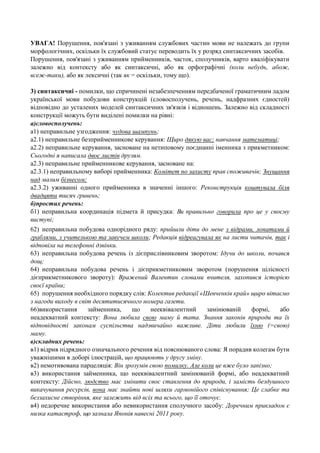 УВАГА! Порушення, пов'язані з уживанням службових частин мови не належать до групи
морфологічних, оскільки їх службовий статус переводить їх у розряд синтаксичних засобів.
Порушення, пов'язані з уживанням прийменників, часток, сполучників, варто кваліфікувати
залежно від контексту або як синтаксичні, або як орфографічні (коли небудь, абож,
всеж-таки), або як лексичні (так як = оскільки, тому що).
3) синтаксичні - помилки, що спричинені незабезпеченням передбаченої граматичним ладом
української мови побудови конструкцій (словосполучень, речень, надфразних єдностей)
відповідно до усталених моделей синтаксичних зв'язків і відношень. Залежно від складності
конструкції можуть бути виділені помилки на рівні:
а)словосполучень:
а1) неправильне узгодження: чудова шампунь;
а2.1) неправильне безприйменникове керування: Щиро дякую вас; навчання математиці;
а2.2) неправильне керування, засноване на нетиповому поєднанні іменника з прикметником:
Сьогодні я написала двоє листів друзям.
а2.3) неправильне прийменникове керування, засноване на:
а2.3.1) неправильному виборі прийменника: Комітет по захисту прав споживачів; Знущання
над малим бізнесом;
а2.3.2) уживанні одного прийменника в значенні іншого: Реконструкція коштувала біля
двадцяти тисяч гривень;
б)простих речень:
б1) неправильна координація підмета й присудка: Ви правильно говорила про це у своєму
виступі;
62) неправильна побудова однорідного ряду: прийшли діти до мене з відрами, лопатами й
граблями, з учителькою та завучем школи; Редакція відреагувала як на листи читачів, так і
відповіла на телефонні дзвінки.
63) неправильна побудова речень із дієприслівниковим зворотом: Ідучи до школи, почався
дощ;
64) неправильна побудова речень і дієприкметниковим зворотом (порушення цілісності
дієприкметникового звороту): Вражений Валентин словами вчителя, захопився історією
своєї країни;
65) порушення необхідного порядку слів: Колектив редакції «Шевченків край» щиро вітаємо
з нагоди виходу в світ десятитисячного номера газети.
66)використання
займенника,
що
нееквівалентний
замінюваній
формі,
або
неадекватний контексту: Вона любила свою маму й тата. Знання законів природи та їх
відповідності законам суспільства надзвичайно важливе. Діти любили їхню (=свою)
маму.
в)складних речень:
в1) відрив підрядного означального речення від пояснюваного слова: Я порадив колегам бути
уважнішими в доборі ілюстрацій, що працюють у другу зміну.
в2) немотивована парцеляція: Він зрозумів свою помилку. Але коли це вже було запізно;
в3) використання займенника, що нееквівалентний замінюваній формі, або неадекватний
контексту: Дійсно, людство має змінити своє ставлення до природи, і замість бездушного
викачування ресурсів, вона має знайти нові шляхи гармонійого співіснування; Це слабке та
беззахисне створіння, яке залежить від всіх та всього, що її оточує.
в4) недоречне використання або невикористання сполучного засобу: Доречним прикладом є
низка катастроф, що зазнала Японія навесні 2011 року.

 