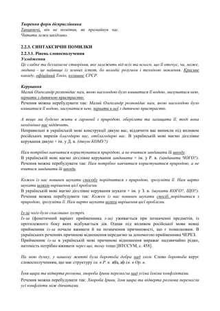 Творення форм дієприслівника
Танцюючі, він не помітив, як промайнув час.
Читати лежа шкідливо.
2.2.3. СИНТАКСИЧНІ ПОМИЛКИ
2.2.3.1. Рівень словосполучення
Узгодження
Це слабке та беззахисне створіння, яке залежить від всіх та всього, що її оточує, чи, може,
людина - це найвище із земних істот, бо володіє розумом і технікою мовлення. Красиве
какаду, офіційний Токіо, колишнє СРСР.
Керування
Малий Олександр розповідає нам, якою насолодою було вмиватися її водою, милуватися нею,
пірнати з дитячою пристрастю.
Речення можна перебудувати так: Малий Олександр розповідає нам, якою насолодою було
вмиватися її водою, милуватися нею, пірнати в неї з дитячою пристрастю.
А якщо ми будемо жити в гармонії з природою, оберігати та захищати її, тоді вона
неодмінно нас віддячить.
Неправильні в українській мові конструкції дякую вас, віддячити вас виникли під впливом
російських виразів благодарю вас, отблагодарю вас. В українській мові маємо дієслівне
керування дякую + ім. у Д. в. (дякую КОМУ?)
Нам потрібно навчитися користуватися природою, а не вчитися завдавати їй шкоду.
В українській мові маємо дієслівне керування завдавати + ім. у Р. в. (завдавати ЧОГО?).
Речення можна перебудувати так: Нам потрібно навчитися користуватися природою, а не
вчитися завдавати їй шкоди.
Кожен із нас повинен шукати способу поріднитися з природою, зрозуміти її. Нам варто
шукати шляхів вирішення цієї проблеми.
В українській мові маємо дієслівне керування шукати + ім. у З. в. (шукати КОГО?, ЩО?).
Речення можна перебудувати так: Кожен із нас повинен шукати спосіб поріднитися з
природою, зрозуміти її. Нам варто шукати шляхи вирішення цієї проблеми.
Із-за чого було скасовано зустріч.
Із-за (фонетичний варіант прийменника з-за) уживається при позначенні предметів, із
протилежного боку яких відбувається дія. Однак під впливом російської мови мовці
прийменник із-за почали вживати й на позначення причиновості, що є помилковим. В
українських реченнях причинові відношення передаємо за допомогою прийменника ЧЕРЕЗ.
Прийменник із-за в українській мові причинові відношення виражає надзвичайно рідко,
натомість потрібно вживати через що, тому тощо [ВТССУМ, с. 458].
На мою думку, у нашому житті була боротьба добра над злом. Слово боротьба керує
словосполученням, що має структуру ім. в Р. в. з(із, зі) ім. в Ор. в.
Їхня щира та відверта розмова, хвороба Ірини перемогла над усіма їхніми конфліктами.
Речення можна перебудувати так: Хвороба Ірини, їхня щира та відверта розмова перемогли
усі конфлікти між дівчатами.

 
