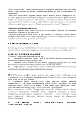 Отже, кожна людина у своєму житті повинна збудувати дім, посадити дерево, виростити
дитину. Тобто зробити свій внесок у продовження життя на Землі й залишити слід від
добрих справ.
Стилістично невиправдані розриви простих речень. Речення можна перебудувати так:
По-перше, природа завжди виліковує нас і направляє на правильний шлях, по-друге, допомагає
забути наші повсякденні проблеми, відволіктись на щось приємне. Отже, кожна людина у
своєму житті повинна збудувати дім, посадити дерево, виростити дитину, тобто зробити
свій внесок у продовження життя на Землі й залишити слід у ньому від добрих справ.
Невідповідне узгодження займенників
Олександру Довженку дуже прикро, що за час свого існування люди так і не навчилися
цінувати все те прекрасне, що оточує нас.
Порушено правило узгодження підмета і його замінника - займенника. Речення можна
перебудувати так: Олександру Довженко дуже прикро, що за час свого існування люди так і не
навчилися цінувати все те прекрасне, що їх оточує.

3. СТИЛІСТИЧНІ ПОМИЛКИ
У лінгводидактиці до стилістичних помилок належать випадки недоцільного вживання
оцінно-емоційно-експресивно забарвлених мовних засобів різних рівнів мовної системи.
3.1. ВИДИ СТИЛІСТИЧНИХ ПОМИЛОК
До типових граматичних помилок відносять такі:
1)
уживання слів, властивих одному стилю, у тексті іншого: Професор далі балакав про
фонетичні особливості староукраїнської мови.
2)
уживання мовних штампів (кальок, кліше): Червоною ниткою через усю поему
проходить думка про об'єднання руських князів для захисту батьківщини.
3)
нагромадження в одному реченні слів, що належать до тієї самої частини мови: У цій
статті _розповідь про навчання учнів шкіл Львова в давнину.
УВАГА! За своєю специфікою власне висловлення є зразком тексту публіцистичного
стилю з елементами художнього, інколи наукового. Відповідно до цього мають добиратися
мовні засоби й стилістичні прийоми.
До стилетворчих засобів публіцистичного стилю належать: яскраво виражена
інформативність; сугестивний (навіювальний) спосіб подання інформації; прагнення
переконати читача; «усеосяжність» мовних засобів, якими може користуватися стиль,
унаслідок широкого діапазону жанрів і підстилів, що його характеризують.
Мовні особливості: лексичні: використання синонімів, емоційно-оцінної лексики;
синтаксичні: використання риторичних питань, заперечних конструкцій у функції
ствердження, закликів-звертань, інверсивних конструкцій з метою емоційного впливу
слова; морфологічні: варіювання часовими формами дієслова для підкреслення
образності розповіді.
3.2.
ІЛЮСТРАТИВНА
ДОБІРКА
СТИЛІСТИЧНИХ ПОМИЛОК

НАЙПОШИРЕНІШИХ

ВИПАДКІВ

 
