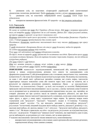 6)
уживання слів, не властивих літературній українській мові (немотивовані
діалектизми, полонізми, росіянізми): Треба приймати участь у різних міроприємствах;
7)
уживання слів, не властивих зображуваній епосі: Солдати князя Ігоря були
відважними;
8)
некоректне вживання фразеологізмів: Я і природа - це дві сторони медальйона.
1.1.1. Тавтологія
НЕПРАВИЛЬНО:
Не можу не згадати про твір Лесі Українки «Лісова пісня». Цей твір є яскравим прикладом
того, як потрібно жити з природою і як не слід чинити. Дядько Лев - образ розумної людини,
що прагне жити в гармонії, за що його і поважали в лісі.
Яскравим прикладом щодо цього аргументу є кіноповість Олександра Довженка «Україна в
огні». У творі яскраво протиставлено два головні герої.
Погодьтеся, більшість українських письменників того часу писали здебільшого про красу
природи.
У своїй кіноповісті «Зачарована Десна» він описує свою безмежну любов до природи.
Та згодом письменник напише іншу повість.
Тому нам слід задуматися над нашим підкоренням планети.
По-друге, вплив на природу може призвести до негативних наслідків. Прикладом цього може
слугувати політика Хрущова. Коли він вирішив догнати і перегнати Америку, то він підписав
кукурудзяну реформу.
Для мене взірцем є мій батько.
Одні все життя живуть в одному місці, ходять в одну школу. Добра
людина - це яка робить добрі справи, тобто добродійка.
ПОЯСНЕННЯ: тавтологія– неусвідомлюваний, мимовільний або, навпаки, навмисний
повтор у межах словосполучення, речення того самого чи однокореневих слів
(формально-семантична Т.) або різнокореневих слів з тотожним, аналогічним і под. значенням
(семантична Т.). Це може бути виявом недостатньої культури мови. На відміну від плеоназму,
де один і той самий зміст дублюється звичайно словами, які стоять поряд, тавтологію
характеризує невдале пояснення слова або поняття через інші слова чи поняття, які в
результаті не сприяють розумінню сказаного, наприклад: Право – це юриспруденція;
Лінгвістика - це мовознавство; Старий – це той, хто постарів, не молодий. Найвідомішим
прикладом тавтологічного висловлювання є масло масляне, у якому значення слова й поняття
масло розкривається за допомогою однокореневого прикметника масляне, що, звичайно, не
створює уявлення ані про сутність масла як певного предмета дійсності, ані про його
характерні ознаки. Інколи тавтології трапляються й у словниках, коли одне слово пояснюється
через друге, а друге у свою чергу тлумачиться через перше. За приклад можна взяти
тлумачення слів "результат", "наслідок", "підсумок", подані в 11-томному "Словнику
української мови": наслідок -"те, що виходить, випливає з чого-небудь; результат";
результат- "остаточний, кінцевий підсумок якого-небудь заняття, діяльності, розвитку і т.ін.;
наслідок якої-небудь дії, якогось явища і т.ін."; підсумок - "результат якої-небудь діяльності,
занять і т.ін.". Як видно з прикладів, наслідок - це результат, результат- це підсумок/наслідок,
підсумок - це результат. Утворюється "замкнуте коло" пояснень, що перетікають одне в одне,
але не наближують до розуміння суті слів і понять, які за ними криються.
У власних висловленнях тавтологія типово виявляється у немотивованому:
використанні спільнокореневих слів в межах одного речення або контактних реченнях;
перенасиченні абзацу тими самими словами;

 