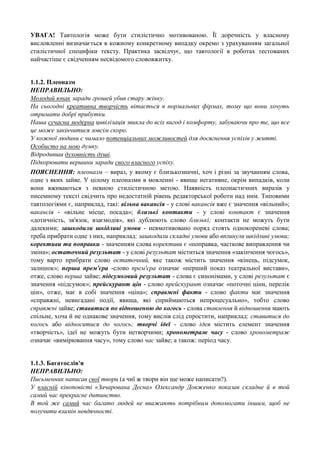 УВАГА! Тавтологія може бути стилістично мотивованою. Її доречність у власному
висловленні визначається в кожному конкретному випадку окремо з урахуванням загальної
стилістичної специфіки тексту. Практика засвідчує, що тавтології в роботах тестованих
найчастіше є свідченням несвідомого слововжитку.
1.1.2. Плеоназм
НЕПРАВИЛЬНО:
Молодий юнак заради грошей убив стару жінку.
На сьогодні креативна творчість вітається в нормальних фірмах, тому що вони хочуть
отримати добрі прибутки.
Наша сучасна модерна цивілізація звикла до всіх вигод і комфорту, забуваючи про те, що все
це може закінчитися зовсім скоро.
У кожної людини є чимало потенціальних можливостей для досягнення успіхів у житті.
Особисто на мою думку.
Відродивши духовність душі.
Підкорювати вершини заради свого власного успіху.
ПОЯСНЕННЯ: плеоназм – вираз, у якому є близькозначні, хоч і різні за звучанням слова,
одне з яких зайве. У цілому плеоназми в мовленні - явище негативне, окрім випадків, коли
вони вживаються з певною стилістичною метою. Наявність плеонастичних виразів у
писемному тексті свідчить про недостатній рівень редакторської роботи над ним. Типовими
тавтологіями є, наприклад, такі: вільна вакансія - у слові вакансія вже є значення «вільний»;
вакансія - «вільне місце, посада»; близькі контакти - у слові контакт є значення
«дотичність, зв'язок, взаємодія», які дублюють слово близькі; контакти не можуть бути
далекими; зашкодили шкідливі умови - невмотивовано поряд стоять однокореневі слова;
треба прибрати одне з них, наприклад: зашкодили складні умови або вплинули шкідливі умови;
корективи та поправки - значенням слова корективи є «поправка, часткове виправлення чи
зміна»; остаточний результат - у слові результат міститься значення «закінчення чогось»,
тому варто прибрати слово остаточний, яке також містить значення «кінець, підсумок,
залишок»; перша прем'єра -слово прем'єра означає «перший показ театральної вистави»,
отже, слово перша зайве; підсумковий результат - слова є синонімами, у слові результат є
значення «підсумок»; прейскурант цін - слово прейскурант означає «поточні ціни, перелік
цін», отже, має в собі значення «ціна»; справжні факти - слово факти має значення
«справжні, невигадані події, явища, які сприймаються непроцесуально», тобто слово
справжні зайве; ставитися по відношенню до когось - слова ставлення й відношення мають
спільне, хоча й не однакове значення, тому вислів слід спростити, наприклад: ставитися до
когось або відноситися до чогось; творчі ідеї - слово ідея містить елемент значення
«творчість», ідеї не можуть бути нетворчими; хронометраж часу - слово хронометраж
означає «вимірювання часу», тому слово час зайве; а також: період часу.
1.1.3. Багатослів'я
НЕПРАВИЛЬНО:
Письменник написав свої твори (а чиї ж твори він ще може написати?).
У власній кіноповісті «Зачарована Десна» Олександр Довженко показав складне й в той
самий час прекрасне дитинство.
В той же самий час багато людей не вважають потрібним допомогати іншим, щоб не
получити взамін невдячності.

 