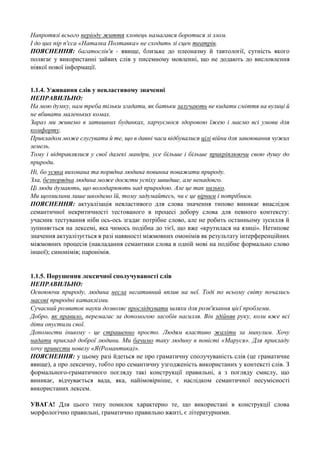 Напротязі всього періоду життя хлопець намагався боротися зі злом.
І до цих пір п'єса «Наталка Полтавка» не сходить зі сцен театрів.
ПОЯСНЕННЯ: багатослів'я - явище, близьке до плеоназму й тавтології, сутність якого
полягає у використанні зайвих слів у писемному мовленні, що не додають до висловлення
ніякої нової інформації.
1.1.4. Уживання слів у невластивому значенні
НЕПРАВИЛЬНО:
На мою думку, нам треба тільки згадати, як батьки залучають не кидати сміття на вулиці й
не вбивати маленьких комах.
Зараз ми живемо в затишних будинках, харчуємося здоровою їжею і маємо всі умови для
комфорту.
Прикладом може слугувати й те, що в давні часи відбувалися цілі війни для завоювання чужих
земель.
Тому і відправлялися у свої далекі мандри, усе більше і більше прикріплюючи свою душу до
природи.
Ні, бо усяка вихована та порядна людина повинна поважати природу.
Зла, безпорядна людина може досягти успіху швидше, але ненадовго.
Ці люди думають, що володарюють над природою. Але це так низько.
Ми щохвилини лише шкодимо їй, тому задумайтесь, чи є це вірним і потрібним.
ПОЯСНЕННЯ: актуалізація невластивого для слова значення типово виникає внаслідок
семантичної некритичності тестованого в процесі добору слова для певного контексту:
учасник тестування ніби ось-ось згадає потрібне слово, але не робить останньому зусилля й
зупиняється на лексемі, яка чимось подібна до тієї, що вже «крутилася на язиці». Нетипове
значення актуалізується в разі наявності міжмовних омонімів як результату інтерференційних
міжмовних процесів (накладання семантики слова в одній мові на подібне формально слово
іншої); синонімів; паронімів.

1.1.5. Порушення лексичної сполучуваності слів
НЕПРАВИЛЬНО:
Освоюючи природу, людина несла негативний вплив на неї. Тоді по всьому світу почались
масові природні катаклізми.
Сучасний розвиток науки дозволяє прослідкувати шляхи для розв'язання цієї проблеми.
Добро, як правило, перемагає за допомогою засобів насилля. Він здійняв руку, коли вже всі
діти опустили свої.
Допомогти іншому - це страшенно просто. Людям властиво жаліти за минулим. Хочу
надати приклад доброї людини. Ми бачимо таку людину в повісті «Маруся». Для прикладу
хочу привести новелу «Я(Романтика)».
ПОЯСНЕННЯ: у цьому разі йдеться не про граматичну сполучуваність слів (це граматичне
явище), а про лексичну, тобто про семантичну узгодженість використаних у контексті слів. З
формального-граматичного погляду такі конструкції правильні, а з погляду смислу, що
виникає, відчувається вада, яка, найімовірніше, є наслідком семантичної несумісності
використаних лексем.
УВАГА! Для цього типу помилок характерно те, що використані в конструкції слова
морфологічно правильні, граматично правильно вжиті, є літературними.

 