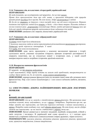 1.1.6. Уживання слів, не властивих літературній українській мові
НЕПРАВИЛЬНО:
Ці люди думають, що володарюють над природою. Але це так низько.
Проте його приземленість дала про себе знати, а прагнення підкорити світ природи
врешті-решт погубило його щастя. На мою думку, добро заключається в любові.
Як би він не старався, не давалось з того пагорбу того, що від нього очікувалося. Першою
домівкою для первісних людей були пещери, а їжею - м'ясо диких тварин. Польоти людини в
космос кожного разу _розрушують озоновий шар. Отже, навіть цей приклад доказує нам, що
будь-які спроби підкорення природи закінчуються дуже небажано для людей.
ПОЯСНЕННЯ: уживання слів і виразів, невластивих українській мові.
1.1.7. Уживання слів, не властивих зображуваній епосі
НЕПРАВИЛЬНО:
Солдати князя Ігоря були відважними.
У далекому минулому люди не вміли користуватися різноманітними технічними пристроями.
Радянська армія перемогла петлюрівців. У панів
були раби, яких вони експлуатували.
ПОЯСНЕННЯ: дуже часто, пропонуючи у власному висловленні приклади з історії,
суспільного життя, учасники тестування ігнорують принцип історичної достовірності й
оперують поняттями, що не стосуються певної з історичних епох, у такий спосіб
використовуючи замість потрібних історизмів, архаїзмів непитомі.

1.1.8. Некоректне вживання фразеологізмів
НЕПРАВИЛЬНО:
Я і природа - це дві сторони медальйона.
І щоб захиститися, добру треба встати на захист своїх прибічників, використовуючи не
слабшу зброю проти зла, бо, як кажуть, «клин клином викорінюють».
ПОЯСНЕННЯ: перекручування фразеологізмів під впливом іншої мови або незнання свого
фразеологізму. Пор. клин клином вишибать(рос.) - клин клином вибивати (вибити, виганяти,
вигнати).
1.2. ІЛЮСТРАТИВНА ДОБІРКА НАЙПОШИРЕНІШИХ ВИПАДКІВ ЛЕКСИЧНИХ
ПОМИЛОК
В
ВІРНИЙ, ПРАВИЛЬНИЙ
НЕПРАВИЛЬНО: Але це не завжди є стовідсотково вірним рішенням. Ми щохвилини лише
шкодимо планеті, тому задумайтесь, чи це є вірним і потрібним. Твердження про те, що
добро завжди має перемагати, але будь-яка перемога пов'язана з певним насильством, є
вірним. Потрібно мати неабияку силу, щоб обрати вірний шлях. На мою думку, вислів «Добро
завжди має перемагати - це ми знаємо з дитинства» є вірним, тому що...
ПОЯСНЕННЯ: Вірний уживається в значенні «відданий, надійний, незрадливий, стійкий у
своїх почуттях і поглядах». В українській мові слово вірний(-а,-е, -і) і похідне вірно
вживається у порівняно небагатьох словосполученнях («вірна дружина», «вірно кохати»).
РЕКОМЕНДУЄМО: належне рішення, адекватне рішення, правильне рішення, правильний
шлях, правильне твердження, істинне твердження.

 