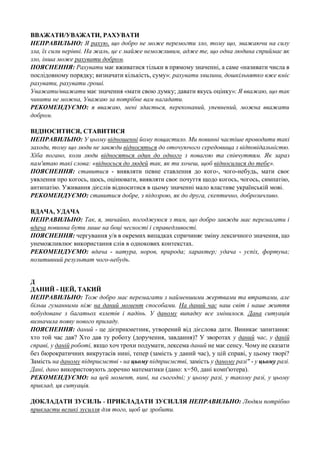 ВВАЖАТИ/УВАЖАТИ, РАХУВАТИ
НЕПРАВИЛЬНО: Я рахую, що добро не може перемогти зло, тому що, зважаючи на силу
зла, їх сили нерівні. На жаль, це є майже неможливим, адже те, що одна людина сприймає як
зло, інша може рахувати добром.
ПОЯСНЕННЯ: Рахувати має вживатися тільки в прямому значенні, а саме «називати числа в
послідовному порядку; визначати кількість, суму»: рахувати хвилини, дошкільнятко вже вміє
рахувати, рахувати гроші.
Уважати/вважати має значення «мати свою думку; давати якусь оцінку»: Я вважаю, що так
чинити не можна, Уважаю за потрібне вам нагадати.
РЕКОМЕНДУЄМО: я вважаю, мені здається, переконаний, упевнений, можна вважати
добром.
ВІДНОСИТИСЯ, СТАВИТИСЯ
НЕПРАВИЛЬНО: У цьому відношенні йому пощастило. Ми повинні частіше проводити такі
заходи, тому що люди не завжди відносяться до оточуючого середовища з відповідальністю.
Хіба погано, коли люди відносяться один до одного з повагою та співчуттям. Як зараз
пам'ятаю такі слова: «відносься до людей так, як ти хочеш, щоб відносилися до тебе».
ПОЯСНЕННЯ: ставитися - виявляти певне ставлення до кого-, чого-небудь, мати своє
уявлення про когось, щось, оцінювати, виявляти своє почуття щодо когось, чогось, симпатію,
антипатію. Уживання дієслів відноситися в цьому значенні мало властиве українській мові.
РЕКОМЕНДУЄМО: ставитися добре, з підозрою, як до друга, скептично, доброзичливо.
ВДАЧА, УДАЧА
НЕПРАВИЛЬНО: Так, я, звичайно, погоджуюся з тим, що добро завжди має перемагати і
вдача повинна бути лише на боці чесності і справедливості.
ПОЯСНЕННЯ: чергування у/в в окремих випадках спричиняє зміну лексичного значення, що
унеможливлює використання слів в однокових контекстах.
РЕКОМЕНДУЄМО: вдача - натура, норов, природа; характер; удача - успіх, фортуна;
позитивний результат чого-небудь.
Д
ДАНИЙ - ЦЕЙ, ТАКИЙ
НЕПРАВИЛЬНО: Тож добро має перемагати з найменшими жертвами та втратами, але
більш гуманними ніж на даний момент способами. На даний час наш світ і наше життя
побудоване з багатьох взлетів і падінь. У даному випадку все змінилося. Дана ситуація
визначила появу нового приладу.
ПОЯСНЕННЯ: даний - це дієприкметник, утворений від дієслова дати. Виникає запитання:
хто той час дав? Хто дав ту роботу (доручення, завдання)? У зворотах у даний час, у даній
справі, у даній роботі, якщо хоч трохи подумати, лексема даний не має сенсу. Чому не сказати
без бюрократичних викрутасів нині, тепер (замість у даний час), у цій справі, у цьому творі?
Замість на даному підприємстві - на цьому підприємстві, замість у даному разі" - у цьому разі.
Дані, дано використовують доречно математики (дано: х=50, дані комп'ютера).
РЕКОМЕНДУЄМО: на цей момент, нині, на сьогодні; у цьому разі, у такому разі, у цьому
приклад, ця ситуація.
ДОКЛАДАТИ ЗУСИЛЬ - ПРИКЛАДАТИ ЗУСИЛЛЯ НЕПРАВИЛЬНО: Людям потрібно
прикласти великі зусилля для того, щоб це зробити.

 