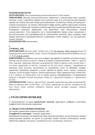 РОЗПОВСЮДЖУВАТИ
НЕПРАВИЛЬНО: Таке захворювання розповсюджується* дуже швидко.
ПОЯСНЕННЯ: Дієслово розповсюджуватися вживається у невластивому йому значенні,
оскільки, згідно з лексичною нормою, воно доцільне лише тоді, коли йдеться про передачу,
продаж чого-небудь багатьом людям для ознайомлення. Семантично точною для контексту є
лексема поширювати, що означає «збільшувати сферу впливу, робити приступним, відомим
для багатьох». Поява такої лексичної помилки прогнозується впливом російської мови, де для
відтворення семантики українських слів функціонує одна багатозначна лексема
«распространять». Слід зауважити, що у лексикографічних працях слова поширювати і
розповсюджувати досі кваліфікувалися як взаємозамінні синоніми, проте динаміка норм
вимагає критичного оцінювання багатьох словникових статей, зокрема і тих, що трактують
названі лексеми).
РЕКОМЕНДУЄМО: поширювати.
С
СТОРОНА - БІК
НЕПРАВИЛЬНО: На мою думку, людина має в собі дві сторони. Одна сторона показує їй
найпрекрасніші події в житті, а інша - погані. Сам фашизм уже вважається проявом зла, але
є й інша сторона медалі.
ПОЯСНЕННЯ: бік уживають тоді, коли говорять про правий чи лівий бік, указуючи на якусь
частину тіла від плеча до стегна, а також в усталених словосполученнях: з одного, з другого
боку; лицьовий, зворотний, тіньовий, позитивний бік; бути на чийомусь боці; погляд збоку; з
усіх боків; привернути на свій бік; схилятися на бік кого (чого); сторона - синонімічне до
іменників край, вітчизна, батьківщина (в художньому стилі). В офіційних паперах,
юридичних документах уживають у складі термінів на зразок: винна, позовна, потерпіла
сторона, високі договірні сторони, сторони трикутника. Отже, правильно буде: відійди вбік,
а не в сторону, по обидва боки, а не по обидві сторони. Ненормативним є слововживання
сторона в значенні «погляд, розуміння». Отже, не з фінансової сторони, а з фінансового
погляду.
РЕКОМЕНДУЄМО: з одного, з другого боку; лицьовий, зворотний, тіньовий, позитивний бік;
бути на чийомусь боці; погляд збоку; з усіх боків; привернути на свій бік; схилятися на бік
кого (чого); винна, позовна, потерпіла сторона, високі договірні сторони, сторони
трикутника.

2. ГРАМАТИЧНІ

ПОМИЛКИ

У лінгводидактиці до групи граматичних помилок зараховують морфемні, словотвірні,
морфологічні й синтаксичні порушення.
2.1. ВИДИ ГРАМАТИЧНИХ ПОМИЛОК
До типових граматичних помилок відносять такі:
1)морфемні й словотвірні - помилки, спричинені:
а)уживанням нетипових для української мови (малопродуктивних, що витісняються іншими
продуктивними засобами, чи зовсім не властивих мовній системі) словотворчих засобів,
найчастіше суфіксів: атомщики, непередбачувальні, поставщиків, датчанин;

 