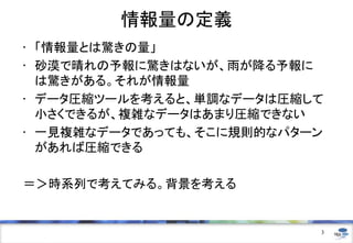 情報量の定義
• 「情報量とは驚きの量」
• 砂漠で晴れの予報に驚きはないが、雨が降る予報に
は驚きがある。それが情報量
• データ圧縮ツールを考えると、単調なデータは圧縮して
小さくできるが、複雑なデータはあまり圧縮できない
• 一見複雑なデータであっても、そこに規則的なパターン
があれば圧縮できる
＝＞時系列で考えてみる。背景を考える

3

 