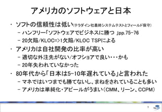 アメリカのソフトウェアと日本
• ソフトの信頼性は低い(テラダイン社最終システムテストとフィールド保守)
– ハンフリー「ソフトウェアでビジネスに勝つ 」pp.75-76
– 20欠陥/KLOC=>1欠陥/KLOC TSPによる

• アメリカは自社開発の比率が高い
– 適切な外注先がない/オフショアで良い・・・かも
– 20年失われていなかった

• 80年代から「日本は5-10年遅れている」と言われた
– マネではいつまでも勝てないし、まねをされていることも多い
– アメリカは単純化・アピールがうまい（CMM、リーン、CCPM）

5

 