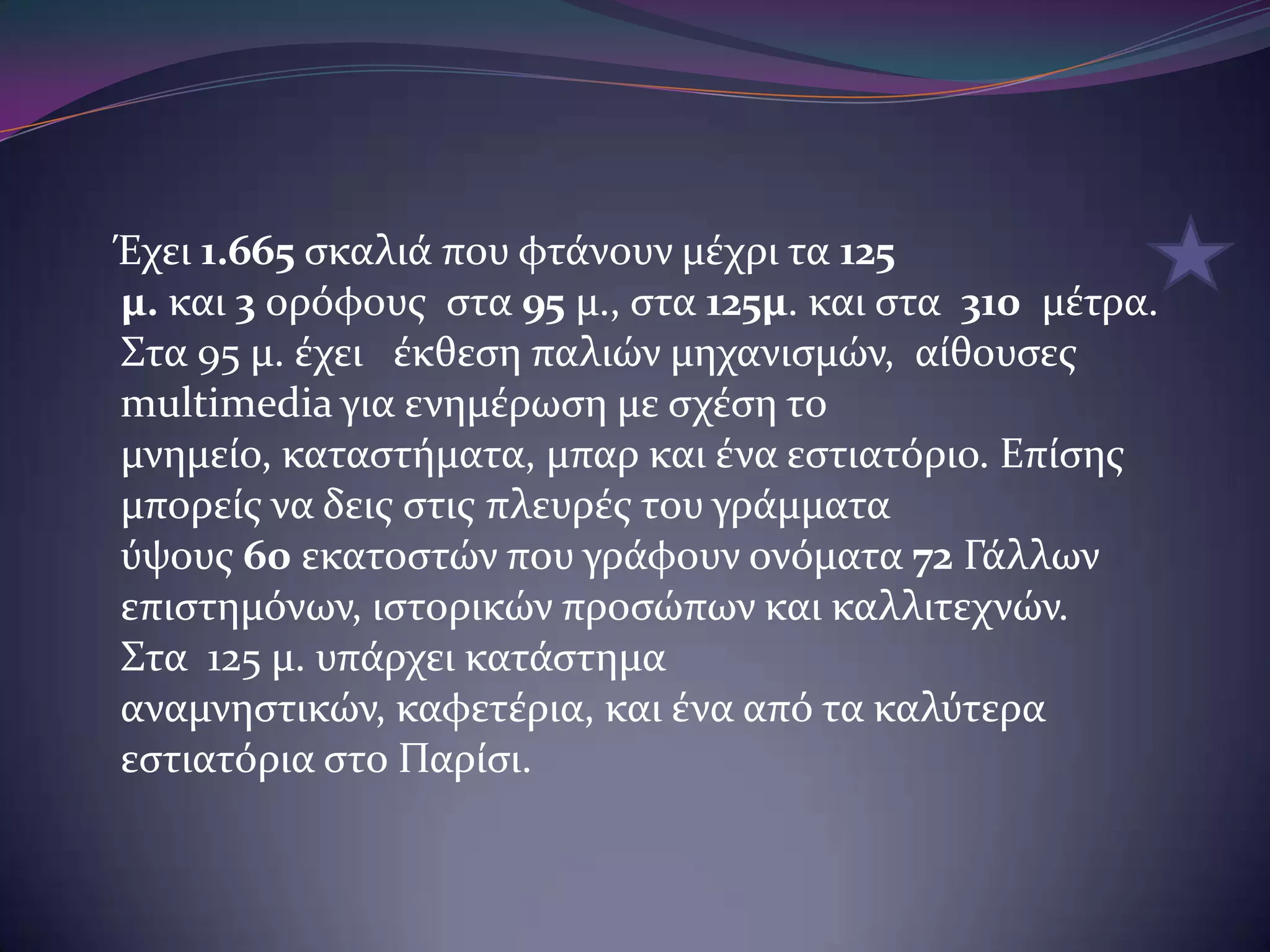 Έχει 1.665 ςκαλιϊ που φτϊνουν μϋχρι τα 125
μ. και 3 ορόφουσ ςτα 95 μ., ςτα 125μ. και ςτα 310 μϋτρα.
Στα 95 μ. ϋχει ϋκθεςη παλιών μηχανιςμών, αύθουςεσ
multimedia για ενημϋρωςη με ςχϋςη το
μνημεύο, καταςτόματα, μπαρ και ϋνα εςτιατόριο. Επύςησ
μπορεύσ να δεισ ςτισ πλευρϋσ του γρϊμματα
ύψουσ 60 εκατοςτών που γρϊφουν ονόματα 72 Γϊλλων
επιςτημόνων, ιςτορικών προςώπων και καλλιτεχνών.
Στα 125 μ. υπϊρχει κατϊςτημα
αναμνηςτικών, καφετϋρια, και ϋνα από τα καλύτερα
εςτιατόρια ςτο Παρύςι.

 