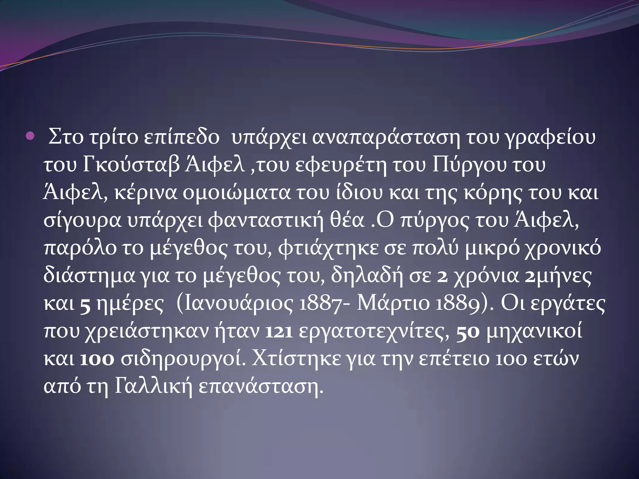  Στο τρύτο επύπεδο υπϊρχει αναπαρϊςταςη του γραφεύου

του Γκούςταβ Άιφελ ,του εφευρϋτη του Πύργου του
Άιφελ, κϋρινα ομοιώματα του ύδιου και τησ κόρησ του και
ςύγουρα υπϊρχει φανταςτικό θϋα .Ο πύργοσ του Άιφελ,
παρόλο το μϋγεθοσ του, φτιϊχτηκε ςε πολύ μικρό χρονικό
διϊςτημα για το μϋγεθοσ του, δηλαδό ςε 2 χρόνια 2μόνεσ
και 5 ημϋρεσ (Ιανουϊριοσ 1887- Μϊρτιο 1889). Οι εργϊτεσ
που χρειϊςτηκαν όταν 121 εργατοτεχνύτεσ, 50 μηχανικού
και 100 ςιδηρουργού. Χτύςτηκε για την επϋτειο 100 ετών
από τη Γαλλικό επανϊςταςη.

 