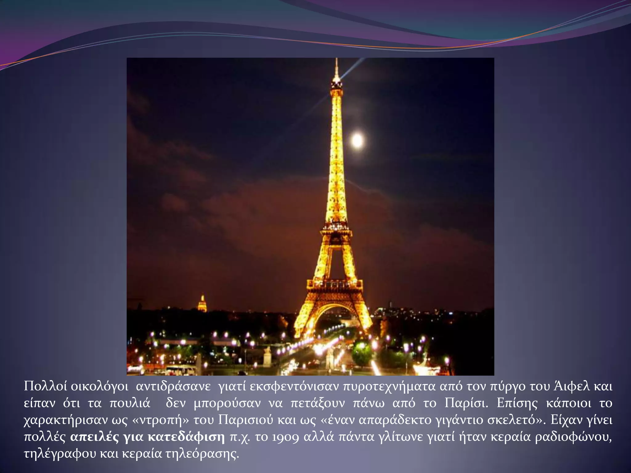 Πολλού οικολόγοι αντιδρϊςανε γιατύ εκςφεντόνιςαν πυροτεχνόματα από τον πύργο του Άιφελ και
εύπαν ότι τα πουλιϊ δεν μπορούςαν να πετϊξουν πϊνω από το Παρύςι. Επύςησ κϊποιοι το
χαρακτόριςαν ωσ «ντροπό» του Παριςιού και ωσ «ϋναν απαρϊδεκτο γιγϊντιο ςκελετό». Εύχαν γύνει
πολλϋσ απειλέσ για κατεδάφιςη π.χ. το 1909 αλλϊ πϊντα γλύτωνε γιατύ όταν κεραύα ραδιοφώνου,
τηλϋγραφου και κεραύα τηλεόραςησ.

 