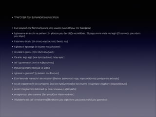 •

ΤΡΑΓΟΥΔΙΑ ΤΩΝ ΕΛΛΗΝΟΦΩΝΩΝ ΧΩΡΙΩΝ

!
•

Ενα τραγούδι της Mimma Nucera, στη γλώσσα των Ελλήνων της Καλαβρίας

•

I glossama en ecchi na petheni. [H γλώσσα μου δεν αξίζει να πεθάνει.] O pappumma viata mu leghi [Ο παππούς μου πάντα
μου λέγει ]

•

ti sta keru dicatu [ότι στους καιρούς τούς δικούς του]

•

ti glossa ti eplatega [η γλώσσα που μιλούσαν]

•

ito viata to grecu. [ήτο πάντα ελληνική.]

•

Ce arte, lego ego: [και άρτι (αμέσως), λέγω εγώ:]

•

iati' i guvernaturi [γιατί οι κυβερνώντες]

•

thelusi na chathi [θέλουσι να χαθεί]

•

i glossa tu grecani? [η γλώσσα του Ελληνα;]

•

Ecini fenonde manacho' ste votazioni [Εκείνοι, φαίνονται (=αρχ. παρουσιάζονται) μονάχοι στις εκλογές]

•

ce ulli crazzondo ﬁli ce cumparidi, [και όλοι κράζωνται φίλοι και γνωστοί (κουμπάροι<κόμβος= δεσμός/δέσιμο)]

•

podo' ti tteglionni to bdomadi [κι όταν τελειώνει η εβδομάδα]

•

en agronizzu pleo canena. [δεν γνωρίζουν πλέον κανέναν.]

•

Afudatema esi cali' christianima [Βοηθείστε μας (οφελήστε μας),εσείς καλοί μου χριστιανοί]

 