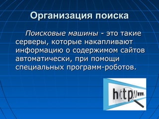 Организация поиска
Поисковые машины - это такие
серверы, которые накапливают
информацию о содержимом сайтов
автоматически, при помощи
специальных программ-роботов.

 