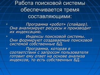 Работа поисковой системы
обеспечивается тремя
составляющими:






Программа «робот» (спайдер).
Она анализирует ресурсы и производит
их индексацию.
Индексы поисковой системы.
Они формируют создаваемые поисковой
системой собственные БД.
Программа, которая в
соответствии с запросом пользователя
готовит ему ответ на основе анализа
индексов, то есть собственных БД.

 
