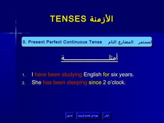 ‫الزمنة ‪TENSES‬‬
‫المستمر المضارع التام‬
‫المستمر المضارع التام‬

‫‪10. Present Perfect Continuous Tense‬‬
‫‪10. Present Perfect Continuous Tense‬‬

‫أمثلــــــــــــــــــــــة‬
‫.‪I have been studying English for six years‬‬
‫.‪She has been sleeping since 2 o’clock‬‬

‫التالي‬
‫التالي‬

‫عودة إلى القائمة الرئيسية‬
‫عودة إلى القائمة الرئيسية‬

‫السابق‬
‫السابق‬

‫.1‬
‫.2‬

 