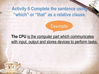 Activity 6 Complete the sentence using
“which” or “that” as a relative clause.
Example
The CPU is the computer part which communicates
with input, output and stores devices to perform tasks.

 