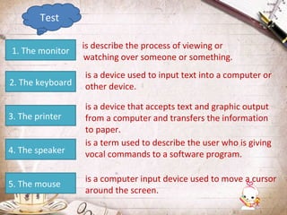 Test
1. The monitor
2. The keyboard
3. The printer
4. The speaker
5. The mouse

is describe the process of viewing or
watching over someone or something.
is a device used to input text into a computer or
other device.
is a device that accepts text and graphic output
from a computer and transfers the information
to paper.
is a term used to describe the user who is giving
vocal commands to a software program.
is a computer input device used to move a cursor
around the screen.

 