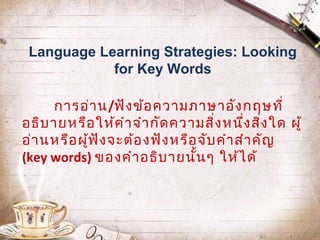 Language Learning Strategies: Looking
for Key Words
การอ่า น/ฟัง ข้อ ความภาษาอัง กฤษที่
อธิบ ายหรือ ให้ค ำา จำา กัด ความสิง หนึง สิง ใด ผู้
่
่ ่
อ่า นหรือ ผูฟ ัง จะต้อ งฟัง หรือ จับ คำา สำา คัญ
้
(key words) ของคำา อธิบ ายนั้น ๆ ให้ไ ด้

 