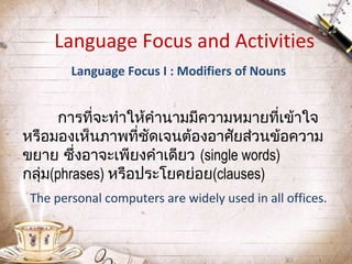 Language Focus and Activities
Language Focus I : Modifiers of Nouns

การที่จะทำาให้คำานามมีความหมายที่เข้าใจ
หรือมองเห็นภาพที่ชดเจนต้องอาศัยส่วนข้อความ
ั
ขยาย ซึ่งอาจะเพียงคำาเดียว (single words)
กลุ่ม(phrases) หรือประโยคย่อย(clauses)
The personal computers are widely used in all offices.

 