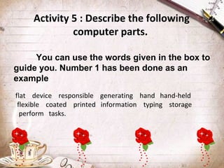 Activity 5 : Describe the following
computer parts.
You can use the words given in the box to
guide you. Number 1 has been done as an
example
flat device responsible generating hand hand-held
flexible coated printed information typing storage
perform tasks.

 