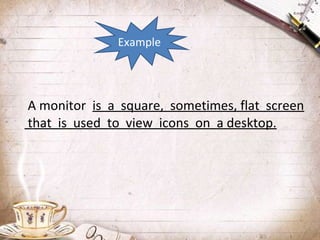 Example

A monitor is a square, sometimes, flat screen
that is used to view icons on a desktop.

 