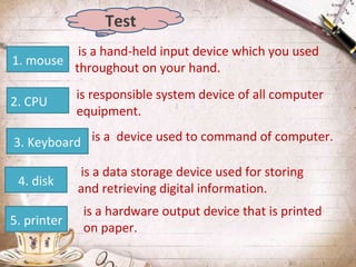 Test
is a hand-held input device which you used
1. mouse
throughout on your hand.
2. CPU

is responsible system device of all computer
equipment.

3. Keyboard is a device used to command of computer.
4. disk
5. printer

is a data storage device used for storing
and retrieving digital information.
is a hardware output device that is printed
on paper.

 