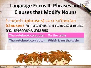Language Focus II: Phrases and
Clauses that Modify Nouns
1. กลุ่ม คำำ (phrases) และประโยคย่อ ย
(clauses) ที่ทำำหน้ำที่ขยำยคำำนำมจะมีตำำแหน่ง
ตำมหลังควำมที่ขยำยเสมอ
The notebook computer On the table
The notebook computer Which is on the table

 