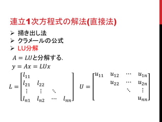 連立1次方程式の解法(直接法)
 掃き出し法
 クラメールの公式
 LU分解
𝐴 = 𝐿𝑈と分解する.
𝑦 = 𝐴𝑥 = 𝐿𝑈𝑥
𝑙11
𝑙21 𝑙22
𝐿=
⋮
⋮
⋱
𝑙 𝑛1 𝑙 𝑛2 ⋯ 𝑙 𝑛𝑛

𝑢11
𝑈=

𝑢12
𝑢22

⋯
⋯
⋱

𝑢1𝑛
𝑢2𝑛
⋮
𝑢 𝑛𝑛

 