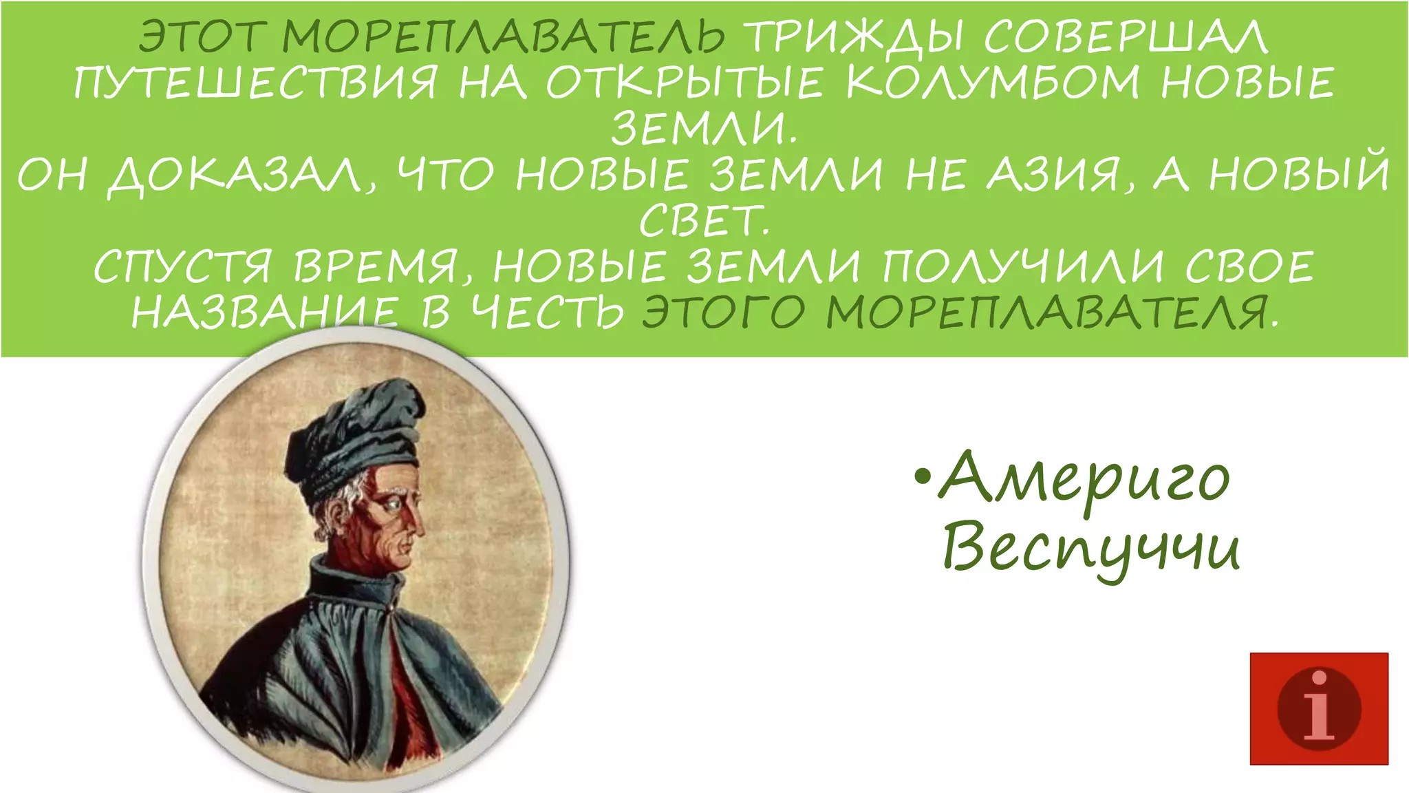 ЭТОТ МОРЕПЛАВАТЕЛЬ ТРИЖДЫ СОВЕРШАЛ
ПУТЕШЕСТВИЯ НА ОТКРЫТЫЕ КОЛУМБОМ НОВЫЕ
ЗЕМЛИ.
ОН ДОКАЗАЛ, ЧТО НОВЫЕ ЗЕМЛИ НЕ АЗИЯ, А НОВЫЙ
СВЕТ.
СПУСТЯ ВРЕМЯ, НОВЫЕ ЗЕМЛИ ПОЛУЧИЛИ СВОЕ
НАЗВАНИЕ В ЧЕСТЬ ЭТОГО МОРЕПЛАВАТЕЛЯ.

•Америго
Веспуччи

 